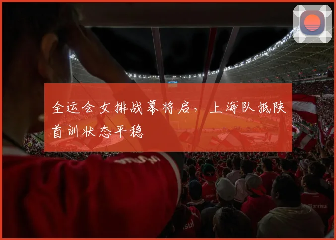 全运会女排战幕将启，上海队抵陕首训状态平稳