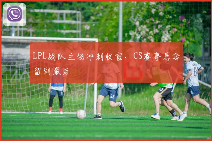 LPL战队主场冲刺收官，CS赛事悬念留到最后