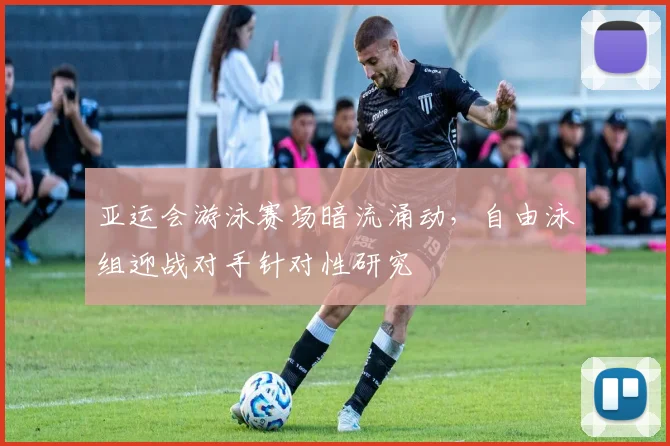 亚运会游泳赛场暗流涌动，自由泳组迎战对手针对性研究