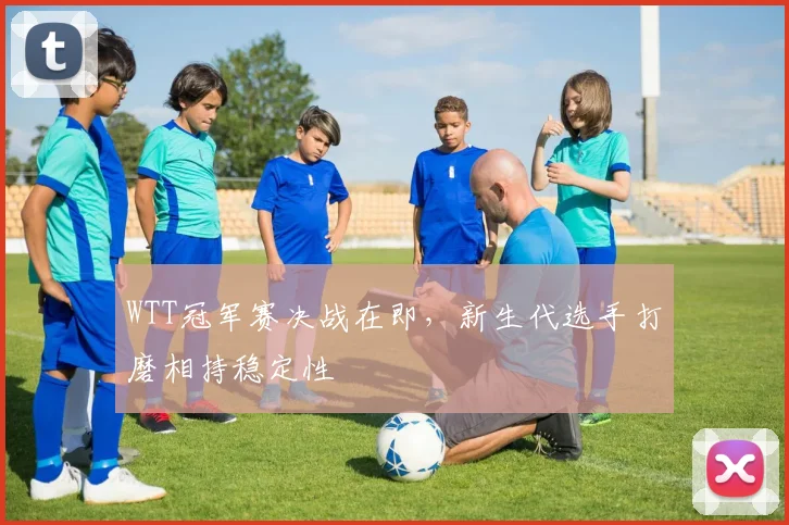 WTT冠军赛决战在即，新生代选手打磨相持稳定性