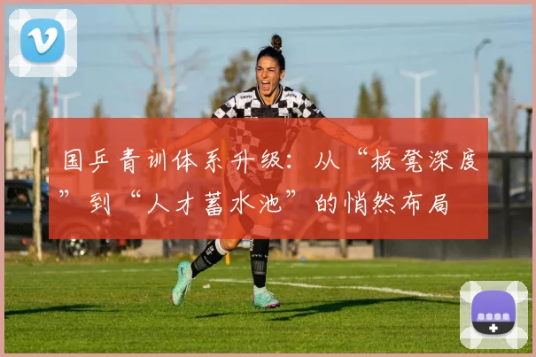国乒青训体系升级：从“板凳深度”到“人才蓄水池”的悄然布局