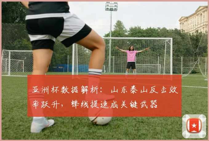 亚洲杯数据解析：山东泰山反击效率跃升，锋线提速成关键武器