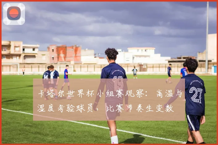 卡塔尔世界杯小组赛观察：高温与湿度考验球员，比赛节奏生变数