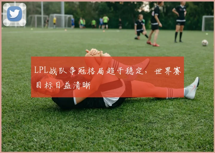 LPL战队争冠格局趋于稳定，世界赛目标日益清晰