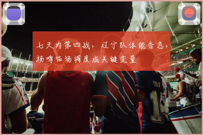 七天内第四战，辽宁队体能告急，杨鸣临场调度成关键变量