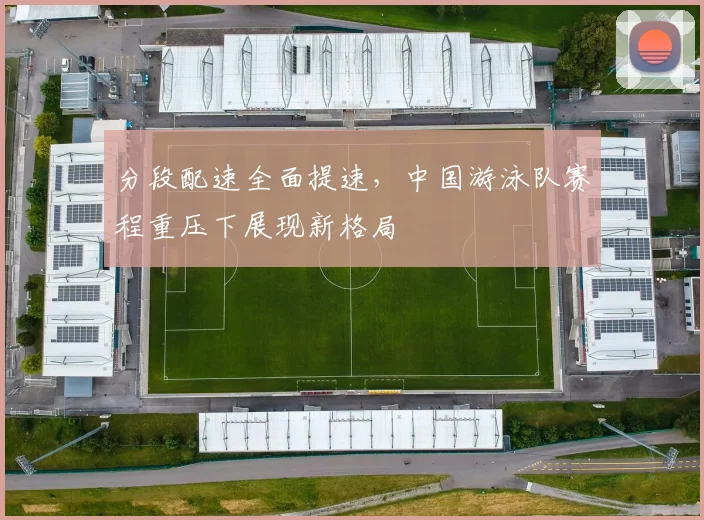 分段配速全面提速，中国游泳队赛程重压下展现新格局