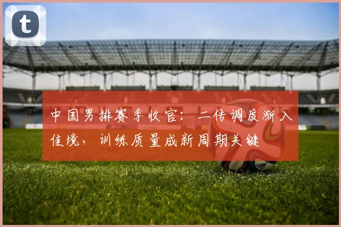 中国男排赛季收官：二传调度渐入佳境，训练质量成新周期关键