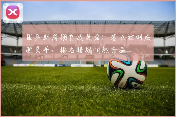 国乒新周期首战复盘：落点控制成胜负手，排名暗战悄然升温