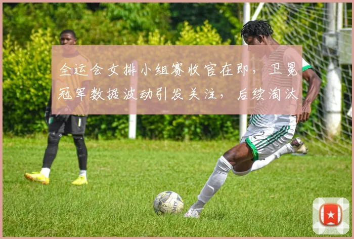 全运会女排小组赛收官在即，卫冕冠军数据波动引发关注，后续淘汰赛压力陡增