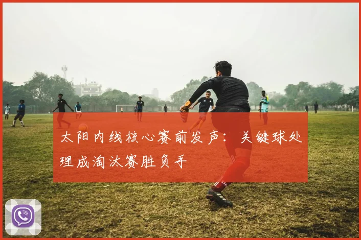 太阳内线核心赛前发声：关键球处理成淘汰赛胜负手