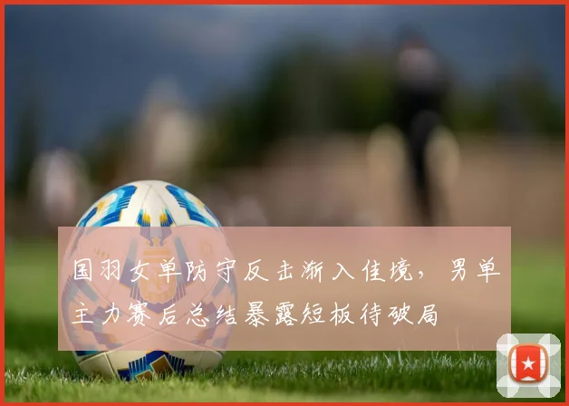 国羽女单防守反击渐入佳境，男单主力赛后总结暴露短板待破局