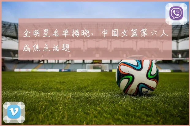 全明星名单揭晓，中国女篮第六人成焦点话题