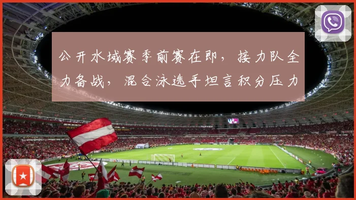 公开水域赛季前赛在即，接力队全力备战，混合泳选手坦言积分压力不容松懈