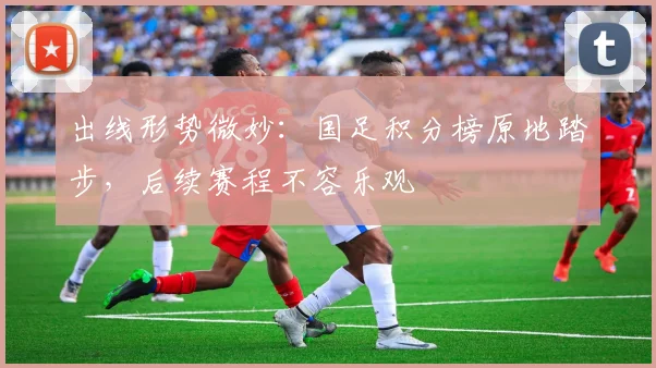 出线形势微妙：国足积分榜原地踏步，后续赛程不容乐观