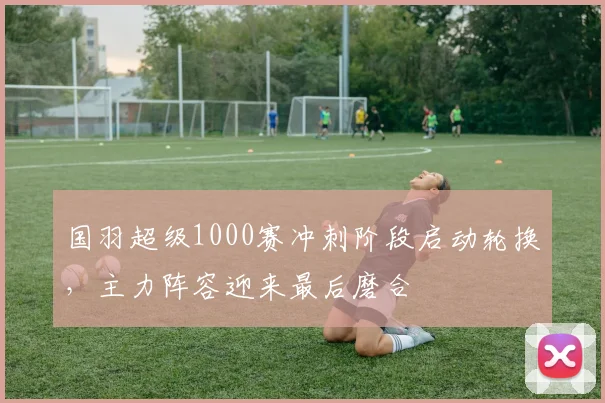 国羽超级1000赛冲刺阶段启动轮换，主力阵容迎来最后磨合