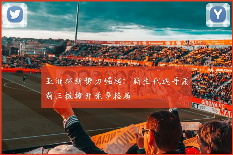 亚洲杯新势力崛起：新生代选手用前三板撕开竞争格局