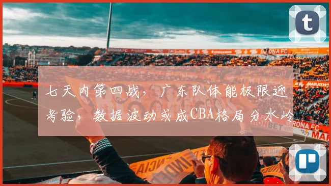 七天内第四战，广东队体能极限迎考验，数据波动或成CBA格局分水岭
