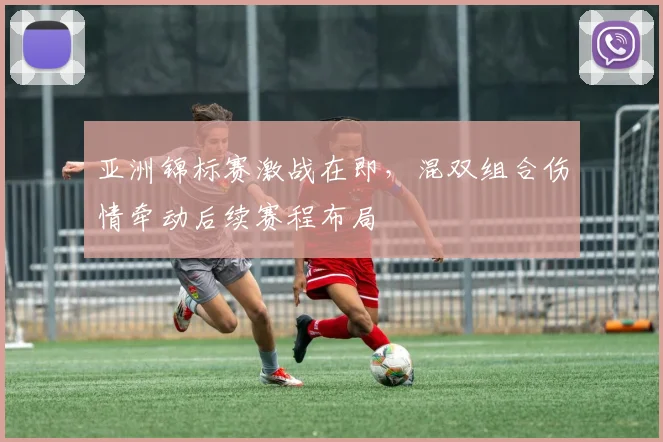 亚洲锦标赛激战在即，混双组合伤情牵动后续赛程布局