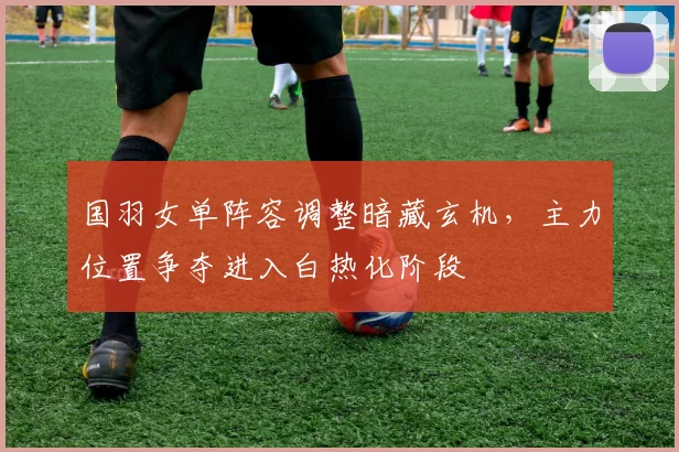 国羽女单阵容调整暗藏玄机，主力位置争夺进入白热化阶段