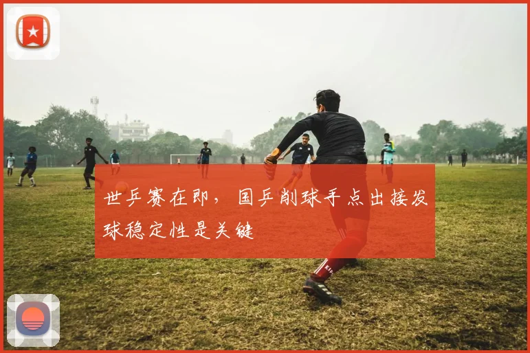 世乒赛在即，国乒削球手点出接发球稳定性是关键