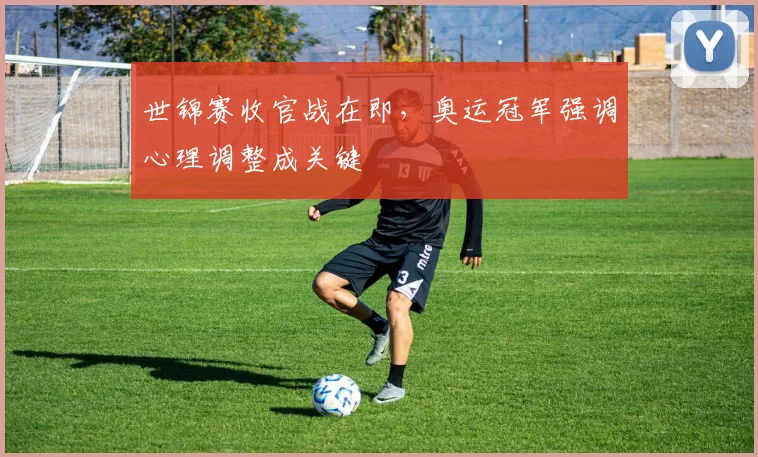 世锦赛收官战在即，奥运冠军强调心理调整成关键